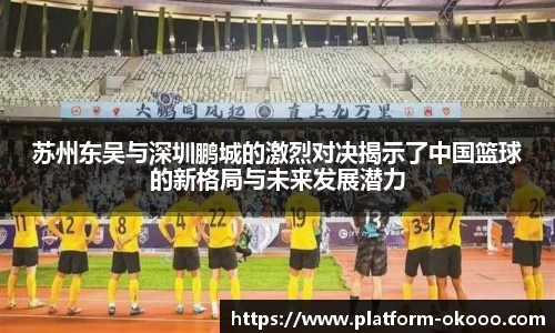 苏州东吴与深圳鹏城的激烈对决揭示了中国篮球的新格局与未来发展潜力