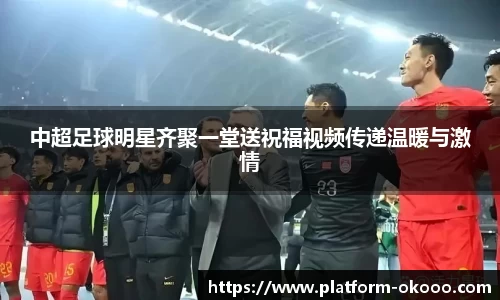 中超足球明星齐聚一堂送祝福视频传递温暖与激情