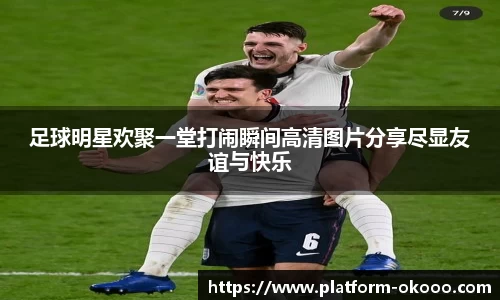 足球明星欢聚一堂打闹瞬间高清图片分享尽显友谊与快乐