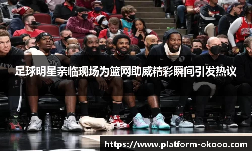 足球明星亲临现场为篮网助威精彩瞬间引发热议